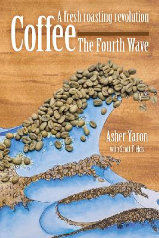 Coffee - The Fourth Wave: A fresh roasting revolution by Asher Yaron, Scott Fields