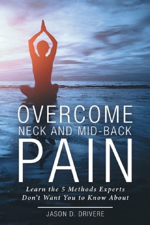 Overcome Neck and Mid-Back Pain: Learn the 5 Methods Experts Don't Want You to Know About by Jason D. Drivere
