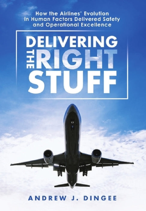 Delivering the Right Stuff: How the Airlines' Evolution in Human Factors Delivered Safety and Operational Excellence by Andrew J. Dingee