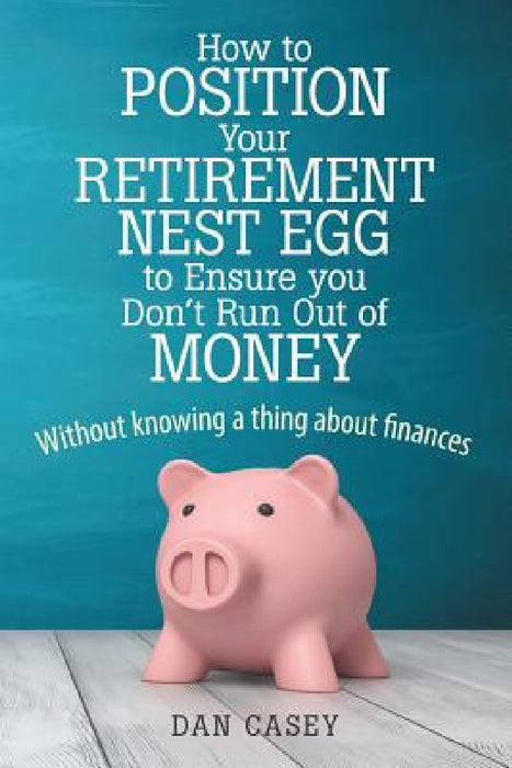 How to Position Your Retirement Nest Egg to Ensure you Don't Run Out of Money: Without knowing a thing about finances by Dan Casey