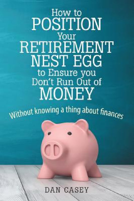 How to Position Your Retirement Nest Egg to Ensure you Don't Run Out of Money: Without knowing a thing about finances by Dan Casey