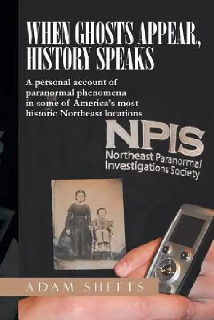When Ghosts Appear, History Speaks: A Personal Account of Paranormal Phenomena in Some of America's Most Historic Northeast Locations by Adam Shefts