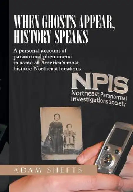 When Ghosts Appear, History Speaks: A Personal Account of Paranormal Phenomena in Some of America's Most Historic Northeast Locations by Adam Shefts