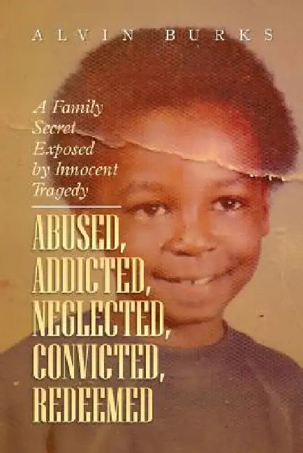 Abused, Addicted, Neglected, Convicted, Redeemed: A Family Secret Exposed by Innocent Tragedy by Alvin Burks