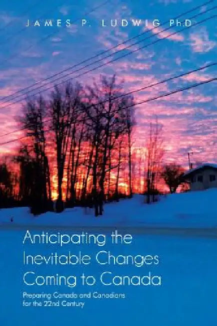 Anticipating the Inevitable Changes Coming to Canada: Preparing Canada and Canadians for the 22nd Century by James P. Ludwig Ph. D.
