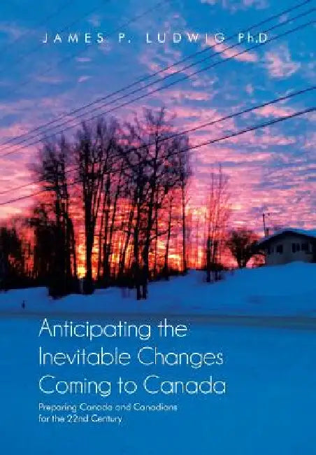 Anticipating the Inevitable Changes Coming to Canada: Preparing Canada and Canadians for the 22nd Century by James P. Ludwig Ph. D.