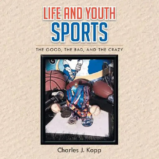 Life and Youth Sports: The Good, the Bad, and the Crazy by Charles J. Kopp