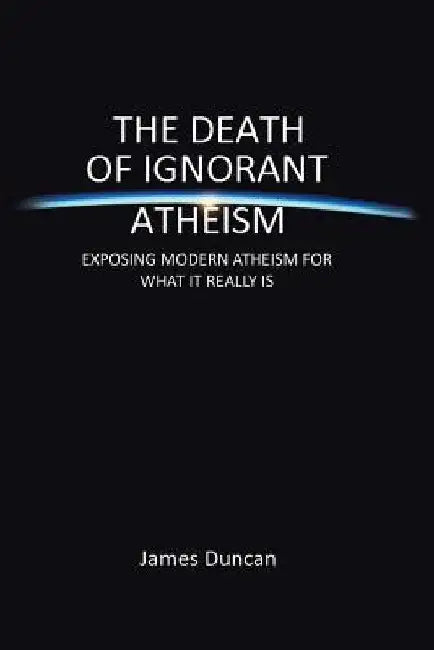 The Death of Ignorant Atheism: Exposing Modern Atheism for What It Really Is by James Duncan