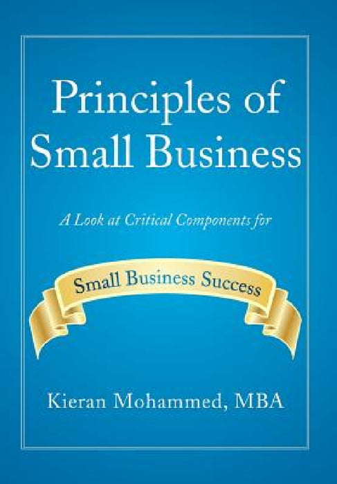 Principles of Small Business: A Look at Critical Components for Small Business Success by Kieran Mohammed Mba