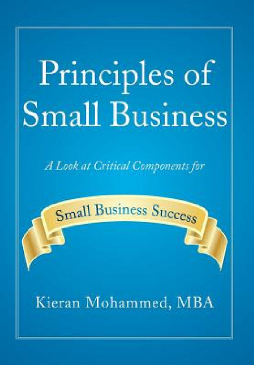 Principles of Small Business: A Look at Critical Components for Small Business Success by Kieran Mohammed Mba