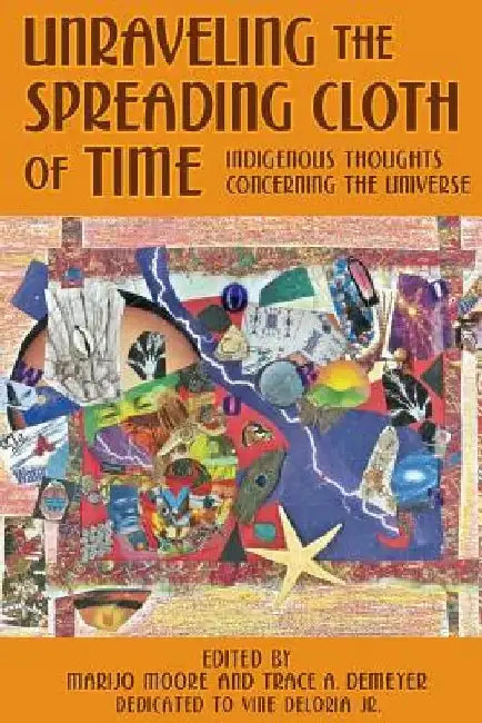 Unraveling the Spreading Cloth of Time: Indigenous Thoughts Concerning the Unive: Dedicated to Vine Deloria Jr. by Trace A. Demeyer
