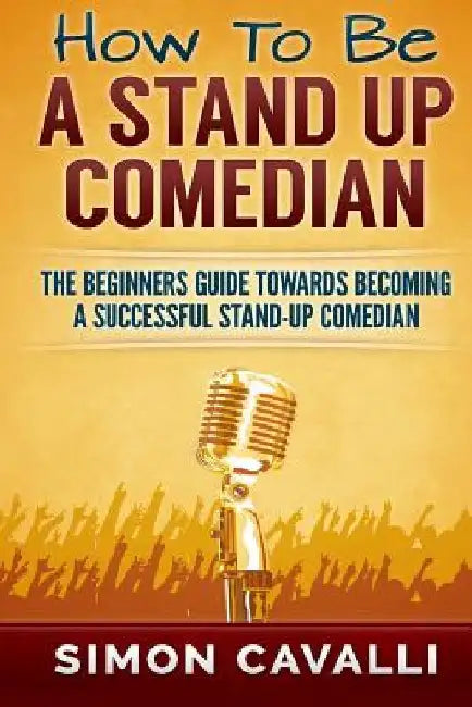 How To Be A Stand Up Comedian: The Beginners Guide Towards Becoming A Successful Stand-up Comedian by Simon Cavalli