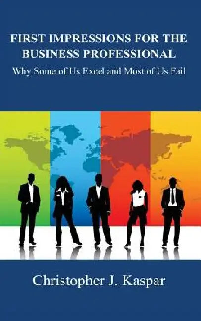 First Impressions for the Business Professional: Why Some of Us Excel and Most of Us Fail by Christopher J. Kaspar