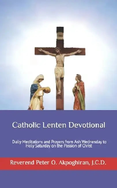 Catholic Lenten Devotional: Daily Meditations and Prayers from Ash Wednesday to Holy Saturday on the Passion of Christ by Peter Akpoghiran J. C. D.