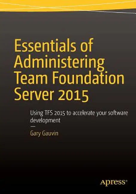 Essentials of Administering Team Foundation Server 2015: Using Tfs 2015 to Accelerate Your Software Development by Gary Gauvin