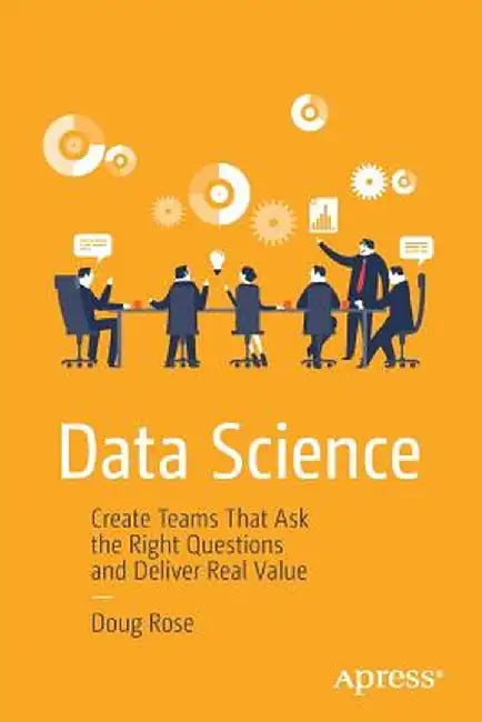 Data Science: Create Teams That Ask the Right Questions and Deliver Real Value by Doug Rose