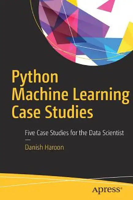 Python Machine Learning Case Studies: Five Case Studies for the Data Scientist by Danish Haroon
