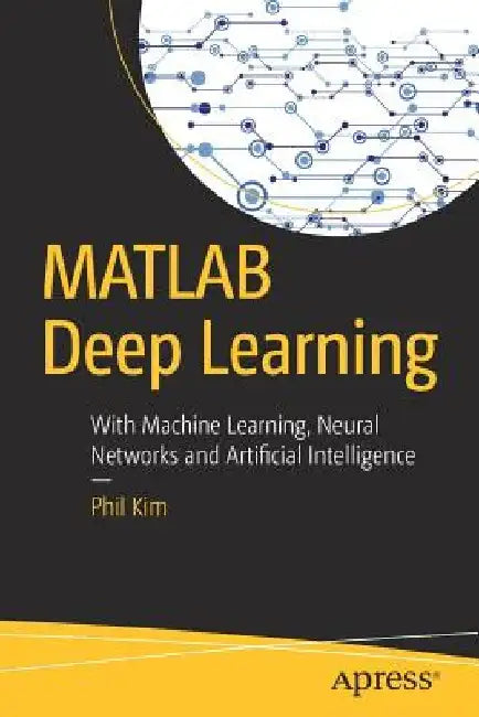 MATLAB Deep Learning: With Machine Learning, Neural Networks and Artificial Intelligence by Phil Kim