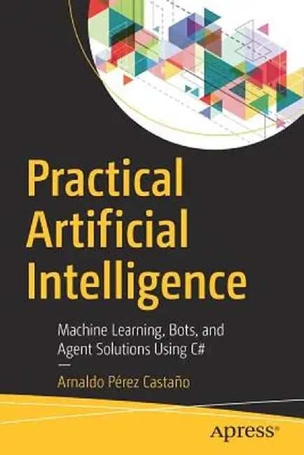 Practical Artificial Intelligence: Machine Learning, Bots, and Agent Solutions Using C# by Arnaldo Perez Castano