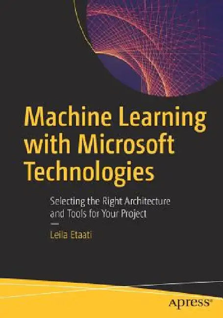 Machine Learning with Microsoft Technologies: Selecting the Right Architecture and Tools for Your Project by Leila Etaati