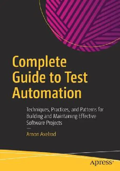 Complete Guide to Test Automation: Techniques, Practices, and Patterns for Building and Maintaining Effective Software Projects by Arnon Axelrod