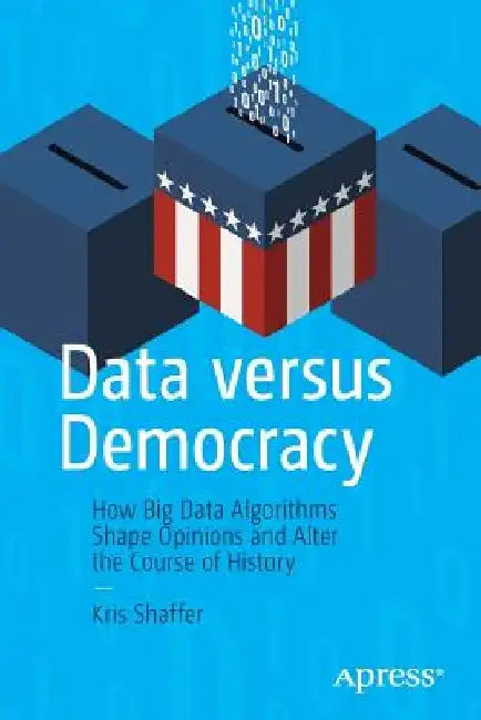 Data Versus Democracy: How Big Data Algorithms Shape Opinions and Alter the Course of History by Kris Shaffer