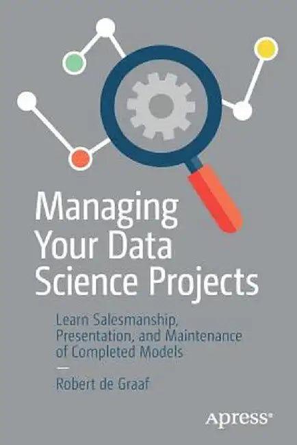 Managing Your Data Science Projects: Learn Salesmanship, Presentation, and Maintenance of Completed Models by Robert de Graaf