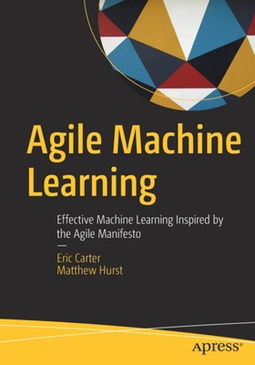 Agile Machine Learning: Effective Machine Learning Inspired by the Agile Manifesto by Eric Carter