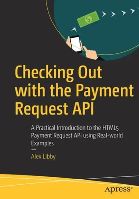 Checking Out with the Payment Request API: A Practical Introduction to the Html5 Payment Request API Using Real-World Examples by Alex Libby