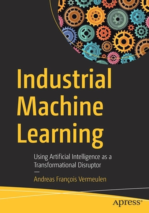 Industrial Machine Learning: Using Artificial Intelligence as a Transformational Disruptor by Andreas François Vermeulen