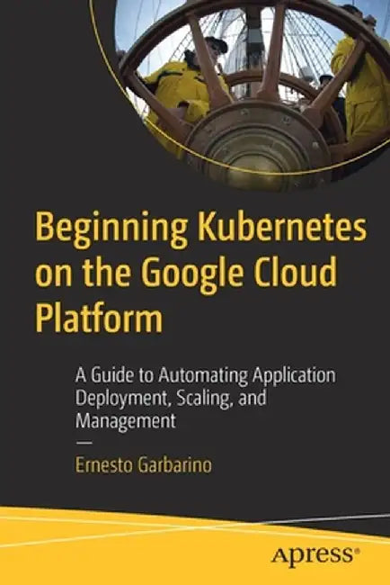 Beginning Kubernetes on the Google Cloud Platform: A Guide to Automating Application Deployment, Scaling, and Management by Ernesto Garbarino