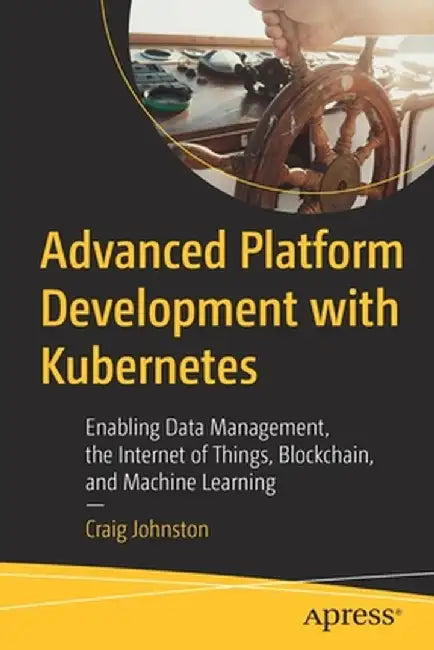 Advanced Platform Development with Kubernetes: Enabling Data Management, the Internet of Things, Blockchain, and Machine Learning by Craig Johnston