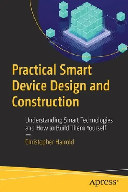 Practical Smart Device Design and Construction: Understanding Smart Technologies and How to Build Them Yourself by Christopher Harrold