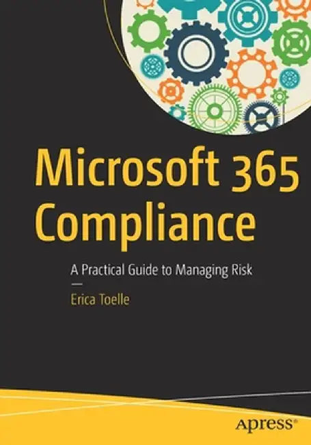 Microsoft 365 Compliance: A Practical Guide to Managing Risk by Erica Toelle