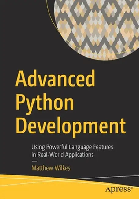 Advanced Python Development: Using Powerful Language Features in Real-World Applications by Matthew Wilkes