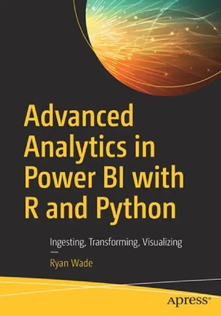 Advanced Analytics in Power Bi with R and Python: Ingesting, Transforming, Visualizing by Ryan Wade