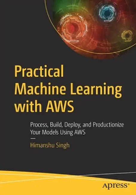 Practical Machine Learning with Aws: Process, Build, Deploy and Productionize Your Models Using Aws by Himanshu Singh
