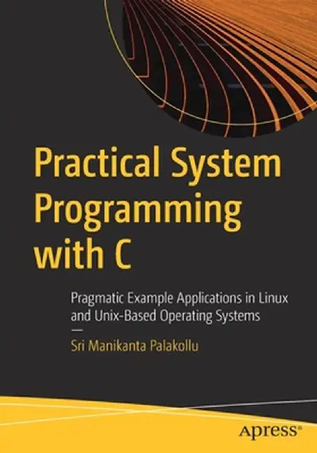 Practical Systems Programming with C: Pragmatic Example Applications in Linux and Other Operating Systems by Sri Manikanta Palakollu