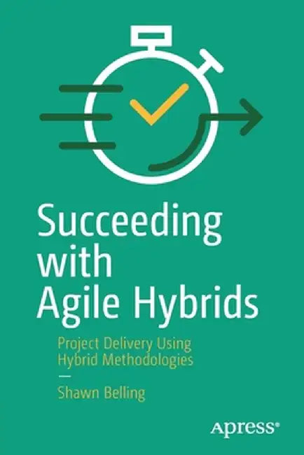 Succeeding with Agile Hybrids: Project Delivery Using Hybrid Methodologies by Shawn Belling