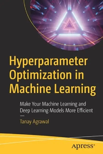 Hyperparameter Optimization in Machine Learning: Make Your Machine Learning and Deep Learning Models More Efficient by Tanay Agrawal