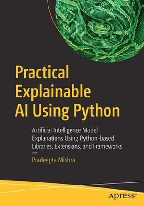 Practical Explainable AI Using Python: Artificial Intelligence Model Explanations Using Python-based Libraries Extensions by Pradeepta Mishra