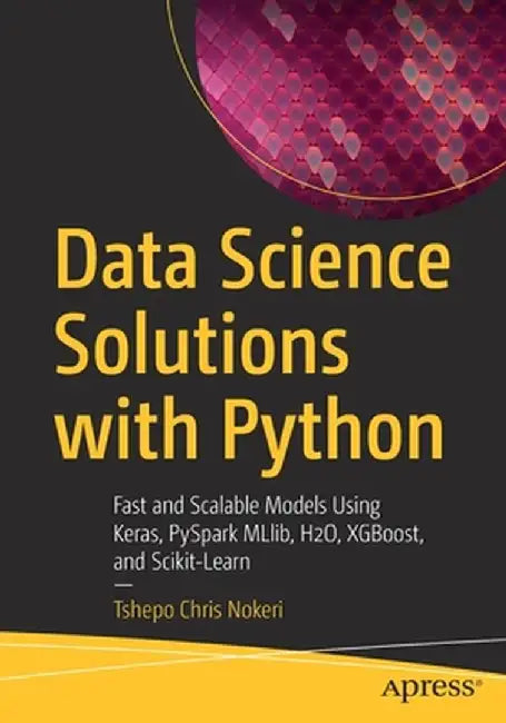 Data Science Solutions with Python: Fast and Scalable Models Using Keras, PySpark MLlib, H2O, XGBoost, and Scikit-Learn by Tshepo Chris Nokeri