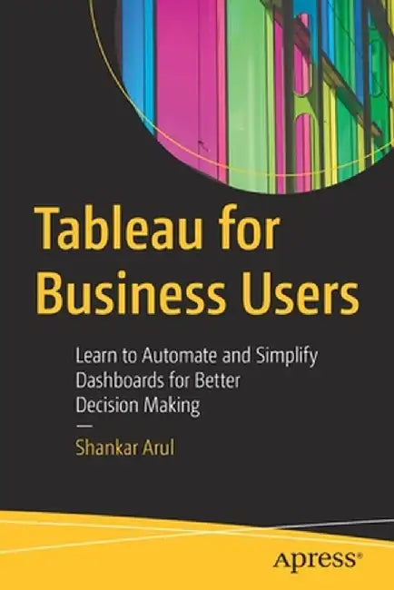 Tableau for Business Users: Learn to Automate and Simplify Dashboards for Better Decision Making by Shankar Arul