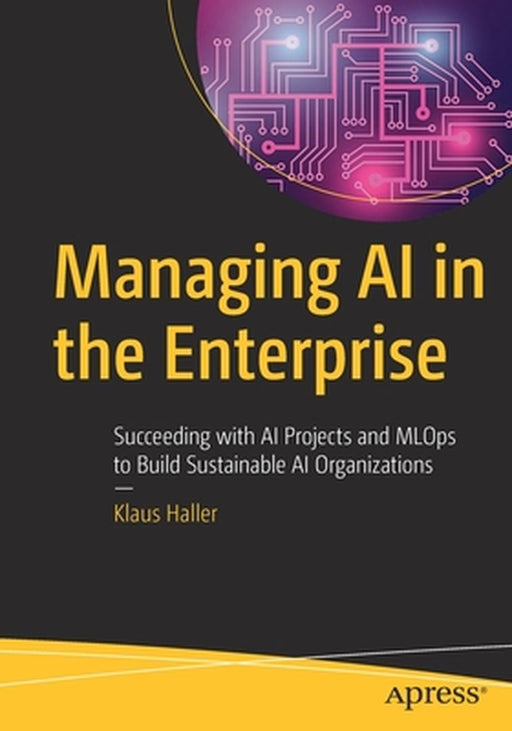 Managing AI in the Enterprise: Succeeding with AI Projects and MLOps to Build Sustainable AI Organizations by Klaus Haller