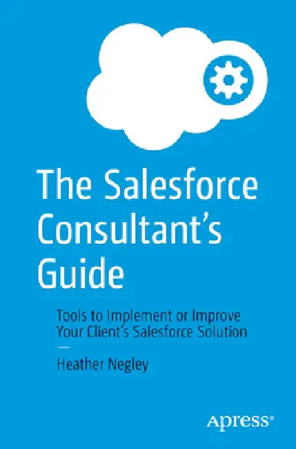 The Salesforce Consultant's Guide: Tools to Implement or Improve Your Client's Salesforce Solution by Heather Negley
