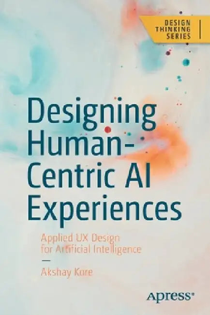 Designing Human-Centric AI Experiences: Applied UX Design for Artificial Intelligence by Akshay Kore