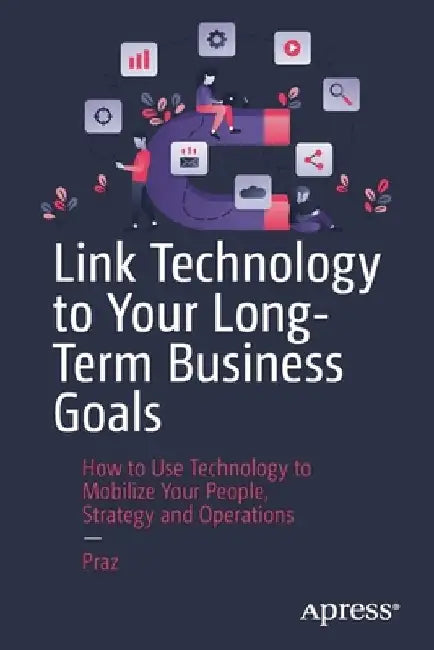 Link Technology to Your Long-Terms Business Goals: How to Use Technology to Mobilize Your People, Strategy and Operations by Praz Bn
