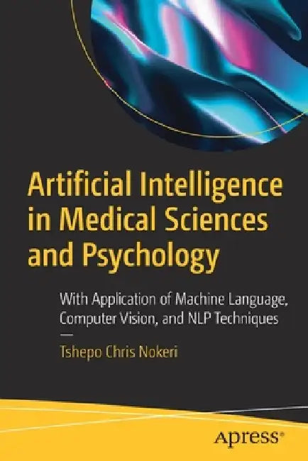 Artificial Intelligence in Medical Sciences and Psychology: With Application of Machine Language, Computer Vision, and NLP Techniques by Tshepo Chris Nokeri