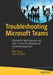 Troubleshooting Microsoft Teams: Enlisting the Right Approach and Tools in Teams for Mapping and Troubleshooting Issues by Balu N. Ilag
