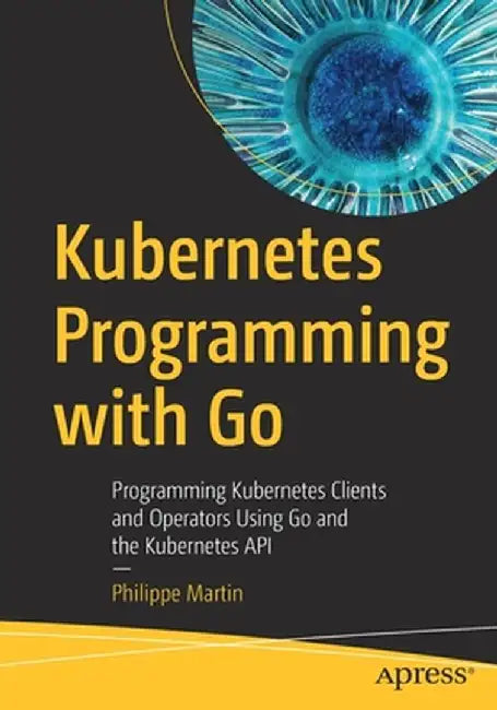 Kubernetes Programming with Go: Programming Kubernetes Clients and Operators Using Go and the Kubernetes API by Philippe Martin